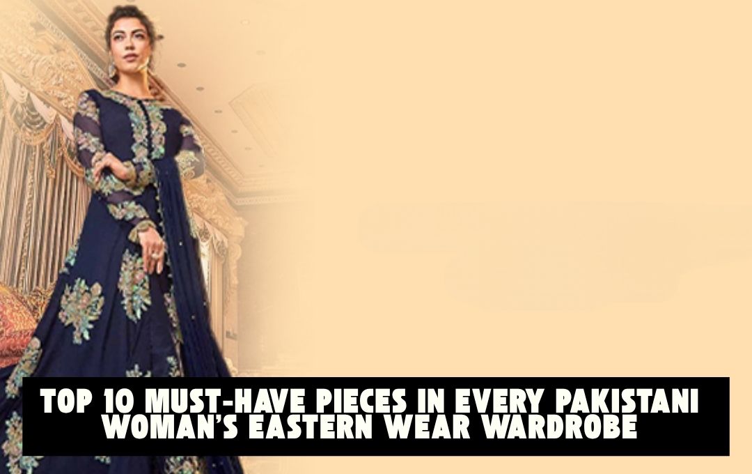 Top 10 Must-Have Pieces in Every Pakistani Woman’s Eastern Wear Wardrobe